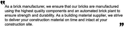 As a brick manufacturer, we ensure that out bricks are manufactured using the highest quality components and an automated brick plant to ensure strength and durability. As a building material supplier, we strive to deliver your construction material on time and intact at your construction site.